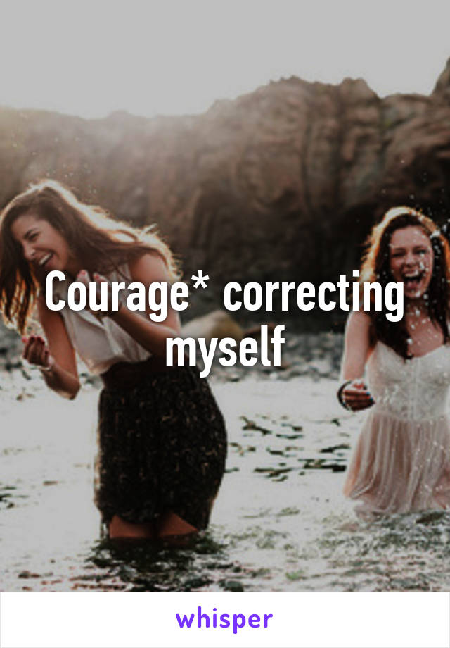 Courage* correcting myself