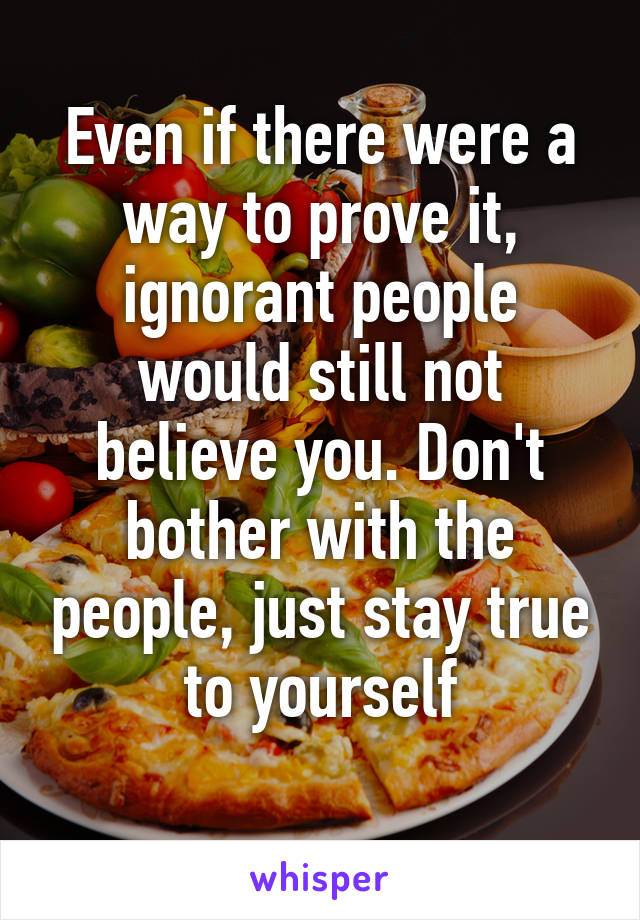 Even if there were a way to prove it, ignorant people would still not believe you. Don't bother with the people, just stay true to yourself
