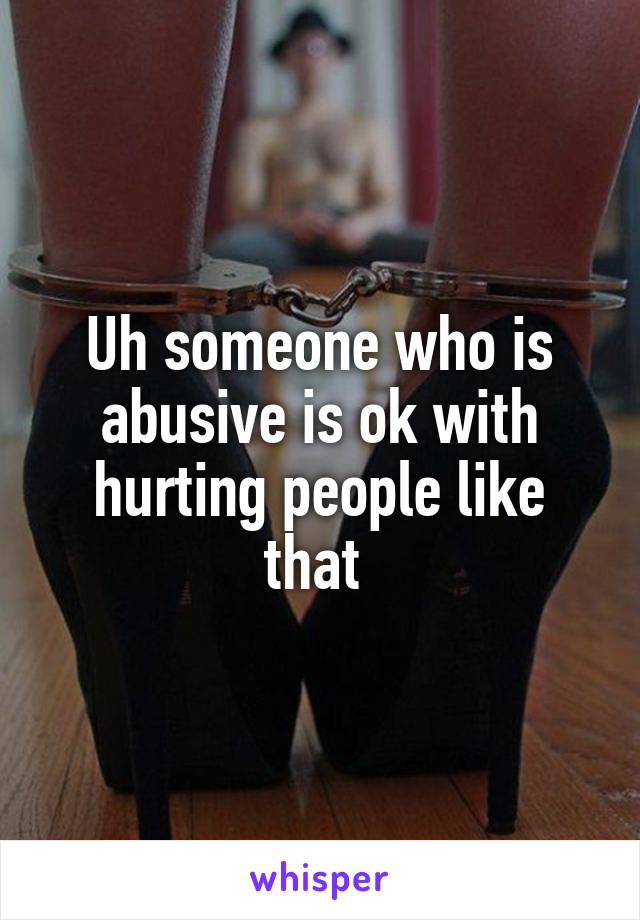 Uh someone who is abusive is ok with hurting people like that 