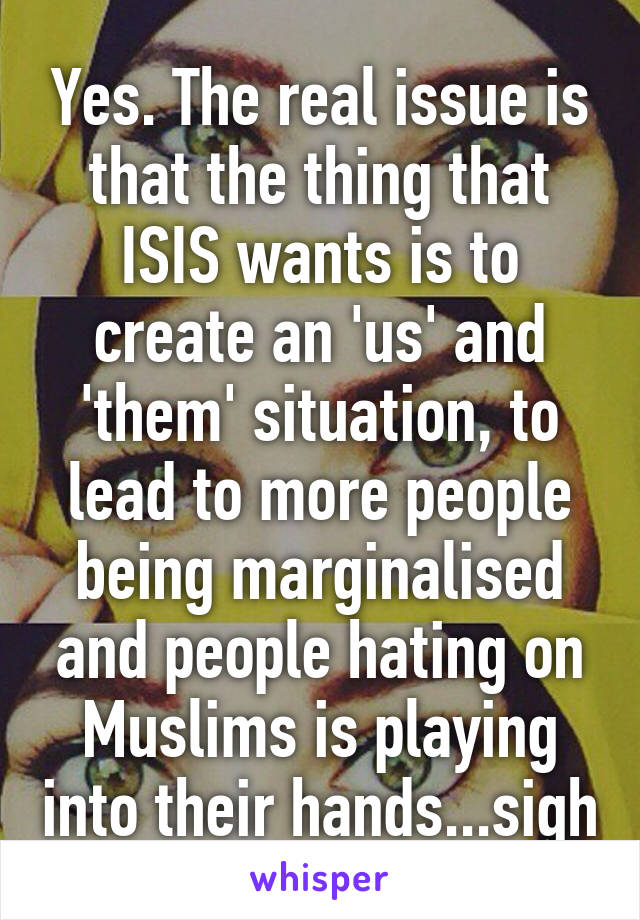 Yes. The real issue is that the thing that ISIS wants is to create an 'us' and 'them' situation, to lead to more people being marginalised and people hating on Muslims is playing into their hands...sigh