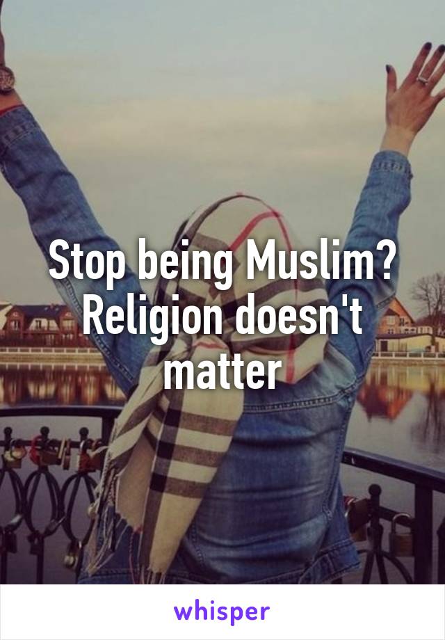 Stop being Muslim?
Religion doesn't matter