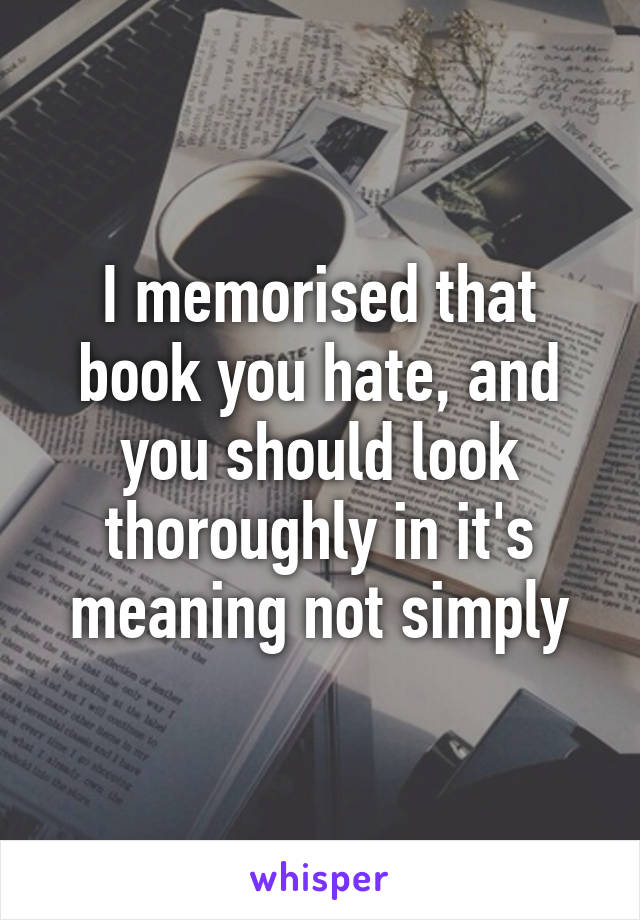 I memorised that book you hate, and you should look thoroughly in it's meaning not simply