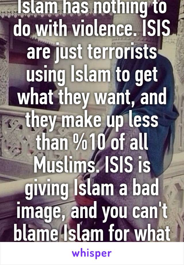 Islam has nothing to do with violence. ISIS are just terrorists using Islam to get what they want, and they make up less than %10 of all Muslims. ISIS is giving Islam a bad image, and you can't blame Islam for what ISIS is doing.