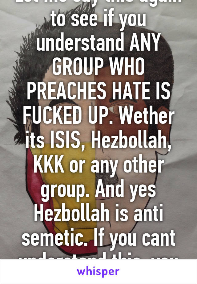 Let me say this again to see if you understand ANY GROUP WHO PREACHES HATE IS FUCKED UP. Wether its ISIS, Hezbollah, KKK or any other group. And yes Hezbollah is anti semetic. If you cant understand this, you are the retard