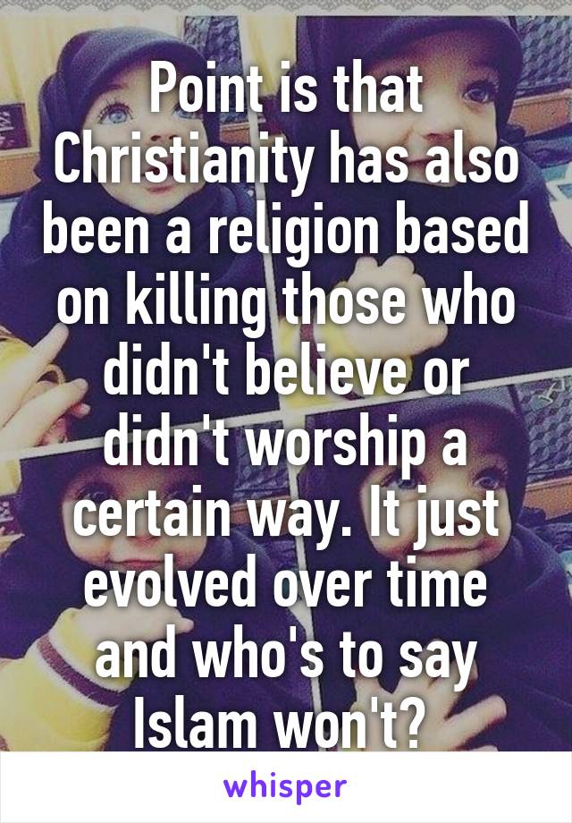 Point is that Christianity has also been a religion based on killing those who didn't believe or didn't worship a certain way. It just evolved over time and who's to say Islam won't? 