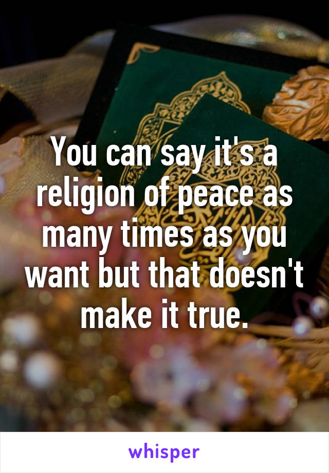 You can say it's a religion of peace as many times as you want but that doesn't make it true.