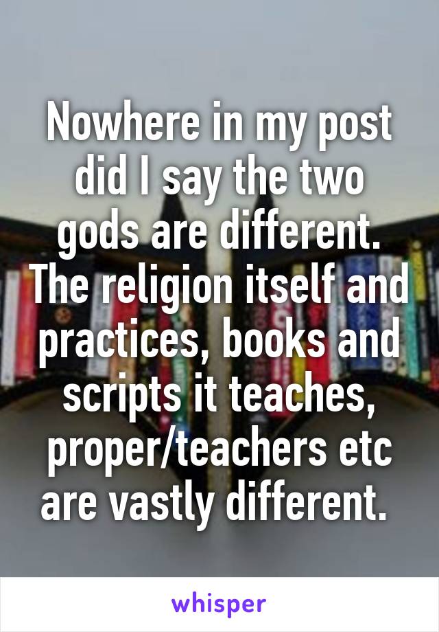 Nowhere in my post did I say the two gods are different. The religion itself and practices, books and scripts it teaches, proper/teachers etc are vastly different. 