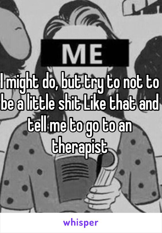 I might do, but try to not to be a little shit Like that and tell me to go to an therapist 