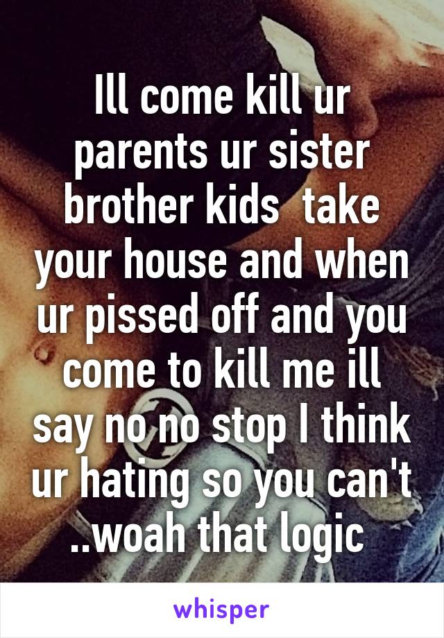 Ill come kill ur parents ur sister brother kids  take your house and when ur pissed off and you come to kill me ill say no no stop I think ur hating so you can't ..woah that logic 