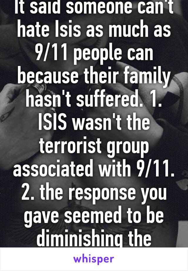 It said someone can't hate Isis as much as 9/11 people can because their family hasn't suffered. 1. ISIS wasn't the terrorist group associated with 9/11. 2. the response you gave seemed to be diminishing the persons statement 