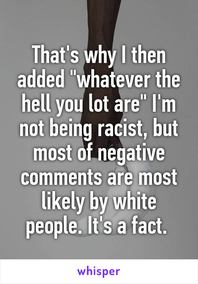 That's why I then added "whatever the hell you lot are" I'm not being racist, but most of negative comments are most likely by white people. It's a fact. 