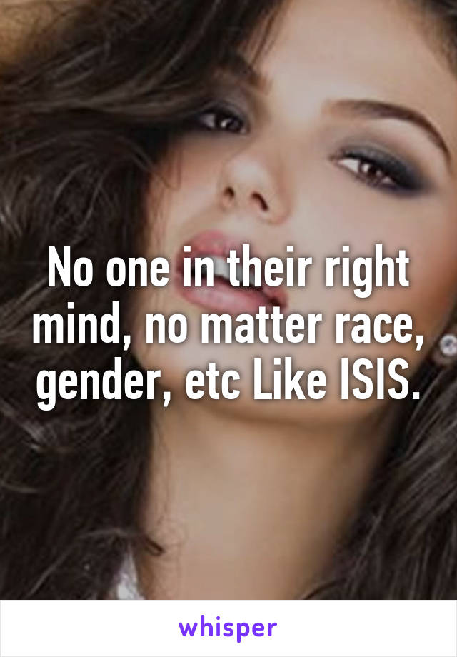 No one in their right mind, no matter race, gender, etc Like ISIS.