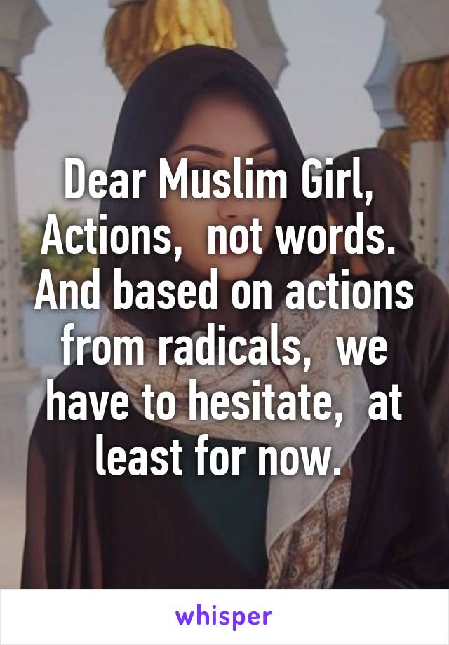 Dear Muslim Girl, 
Actions,  not words.  And based on actions from radicals,  we have to hesitate,  at least for now. 