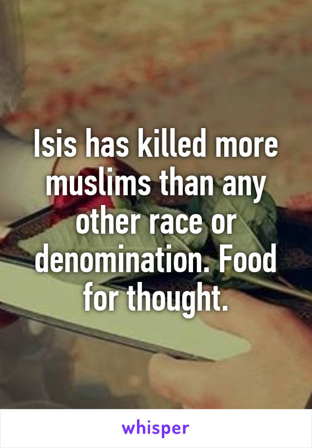 Isis has killed more muslims than any other race or denomination. Food for thought.