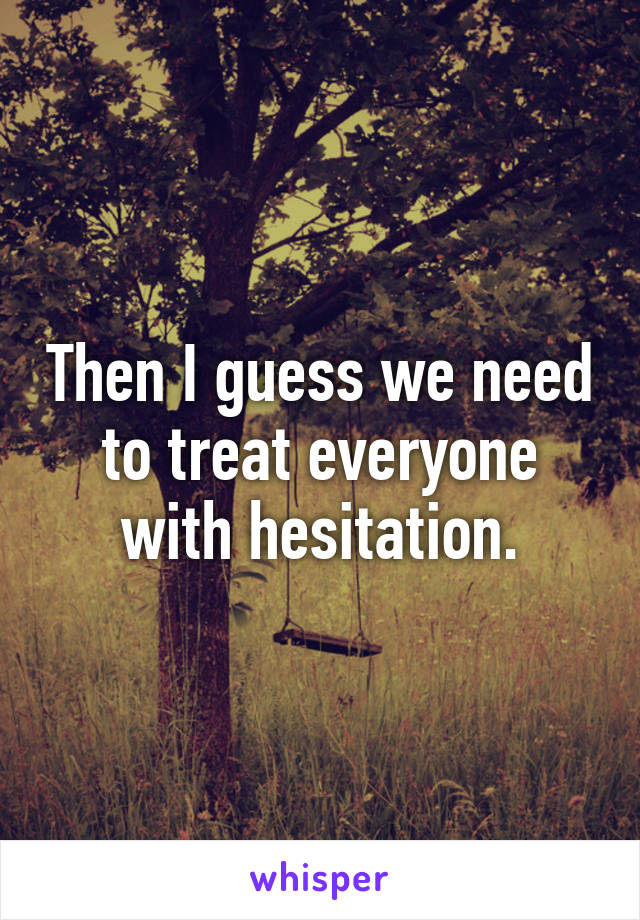 Then I guess we need to treat everyone with hesitation.