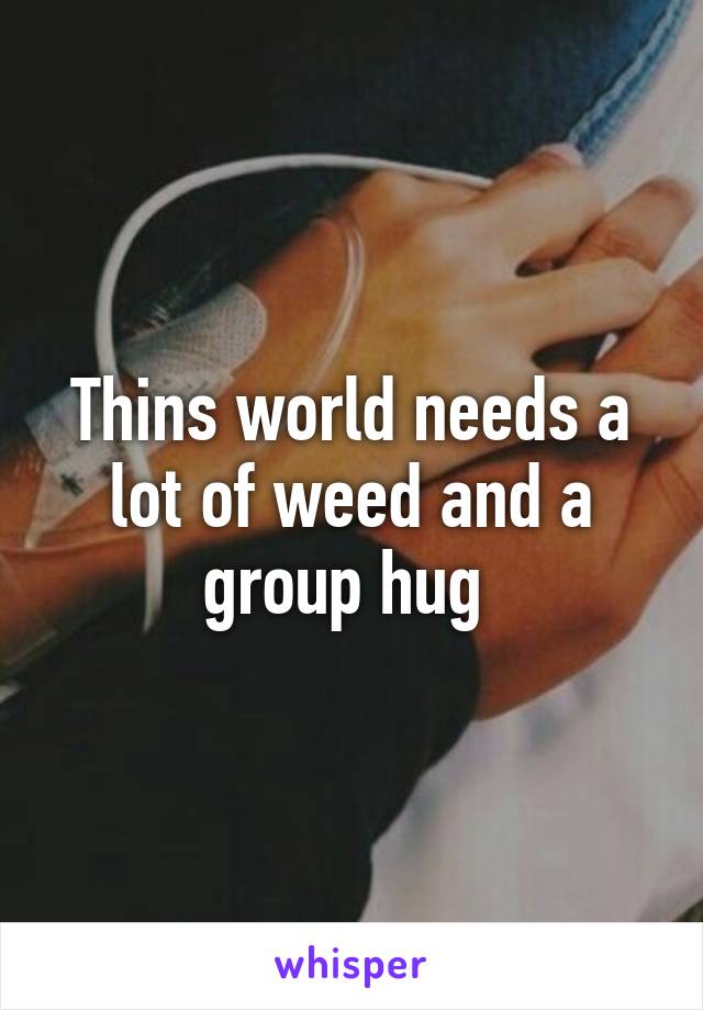 Thins world needs a lot of weed and a group hug 