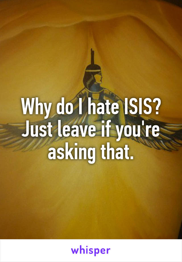 Why do I hate ISIS?
Just leave if you're asking that.