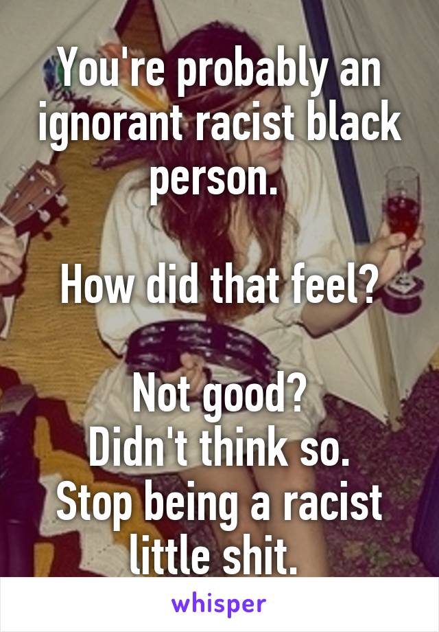 You're probably an ignorant racist black person. 

How did that feel?

Not good?
Didn't think so.
Stop being a racist little shit. 