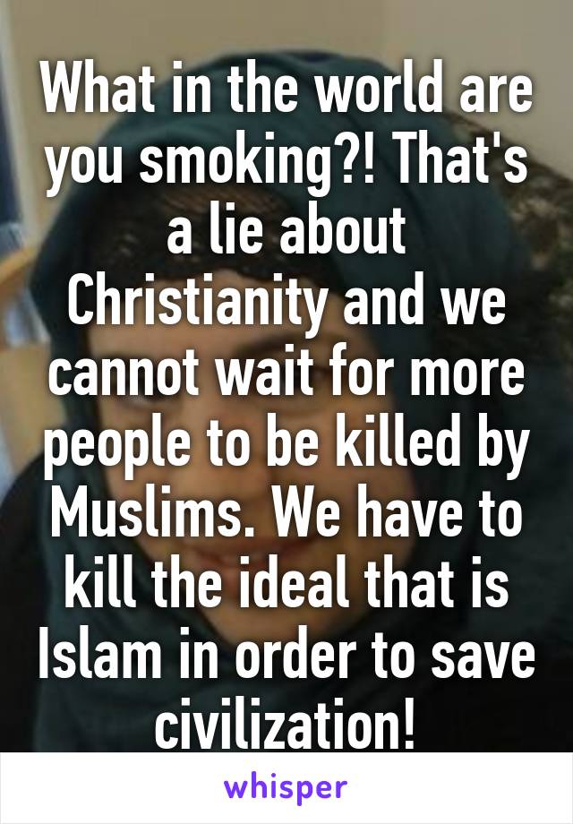 What in the world are you smoking?! That's a lie about Christianity and we cannot wait for more people to be killed by Muslims. We have to kill the ideal that is Islam in order to save civilization!