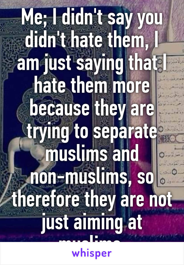 Me; I didn't say you didn't hate them, I am just saying that I hate them more because they are trying to separate muslims and non-muslims, so therefore they are not just aiming at muslims.