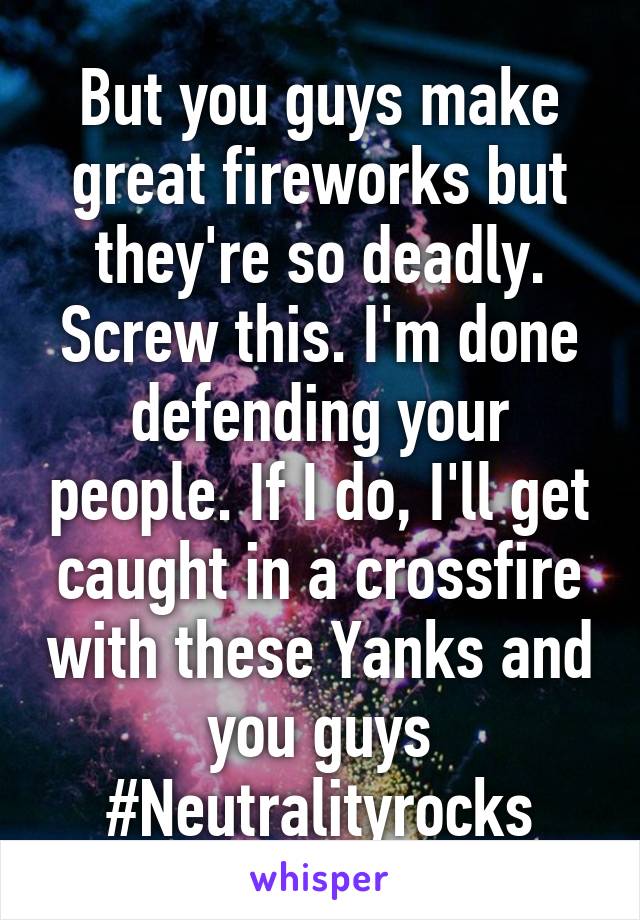 But you guys make great fireworks but they're so deadly. Screw this. I'm done defending your people. If I do, I'll get caught in a crossfire with these Yanks and you guys
#Neutralityrocks