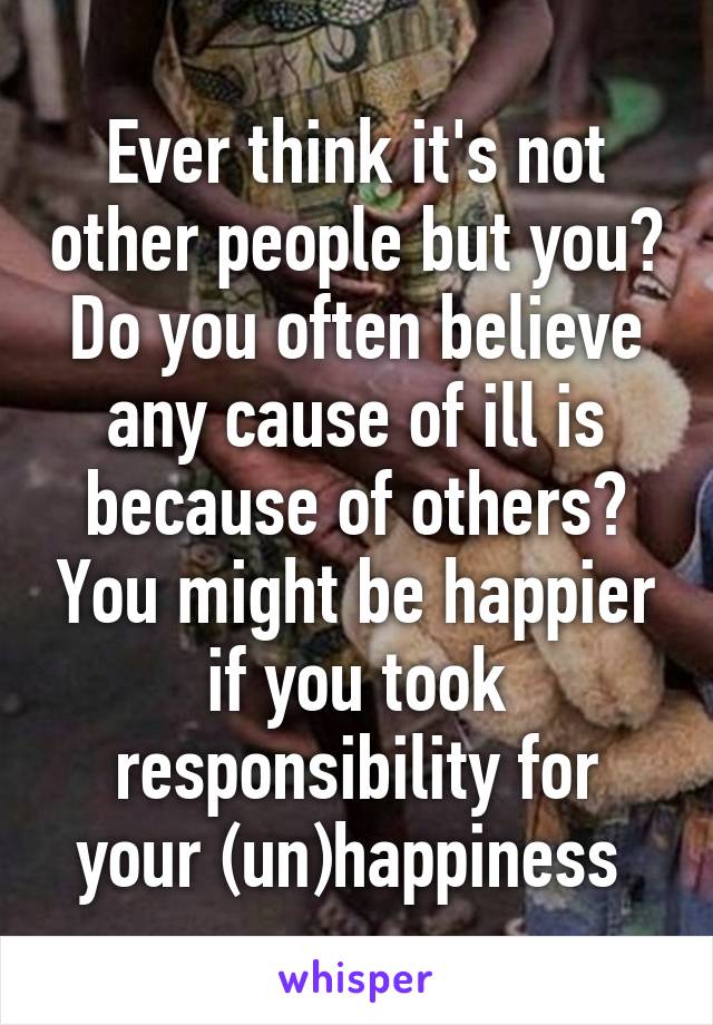 Ever think it's not other people but you? Do you often believe any cause of ill is because of others? You might be happier if you took responsibility for your (un)happiness 