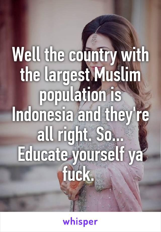 Well the country with the largest Muslim population is Indonesia and they're all right. So... Educate yourself ya fuck. 