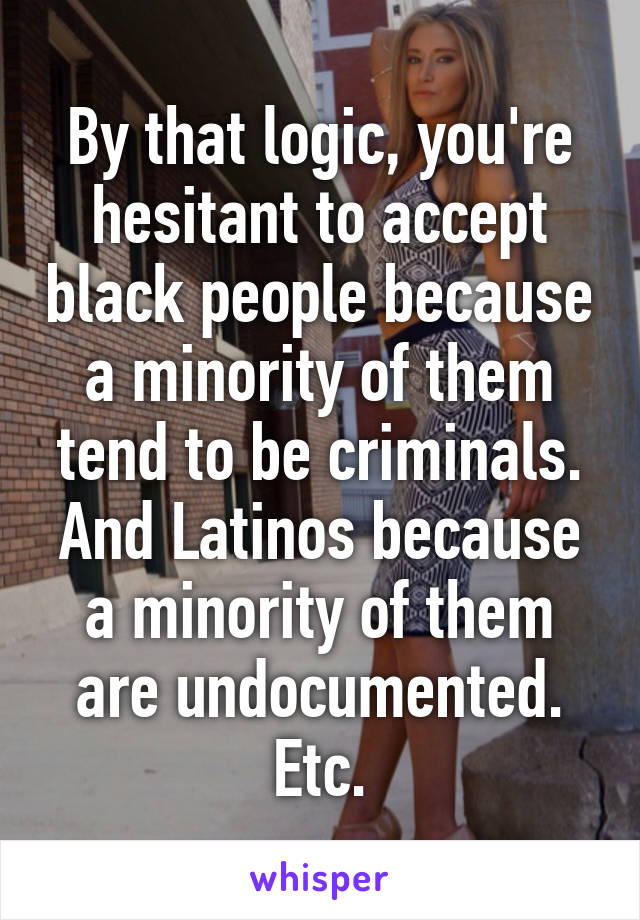 By that logic, you're hesitant to accept black people because a minority of them tend to be criminals. And Latinos because a minority of them are undocumented. Etc.