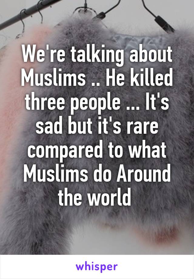 We're talking about Muslims .. He killed three people ... It's sad but it's rare compared to what Muslims do Around the world 
