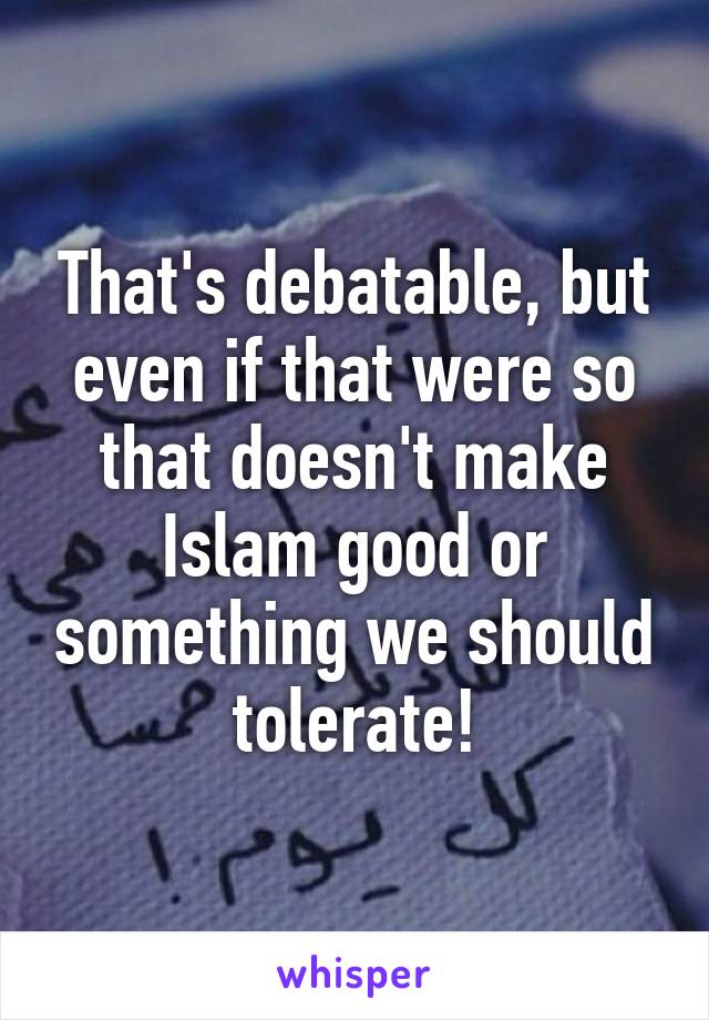 That's debatable, but even if that were so that doesn't make Islam good or something we should tolerate!