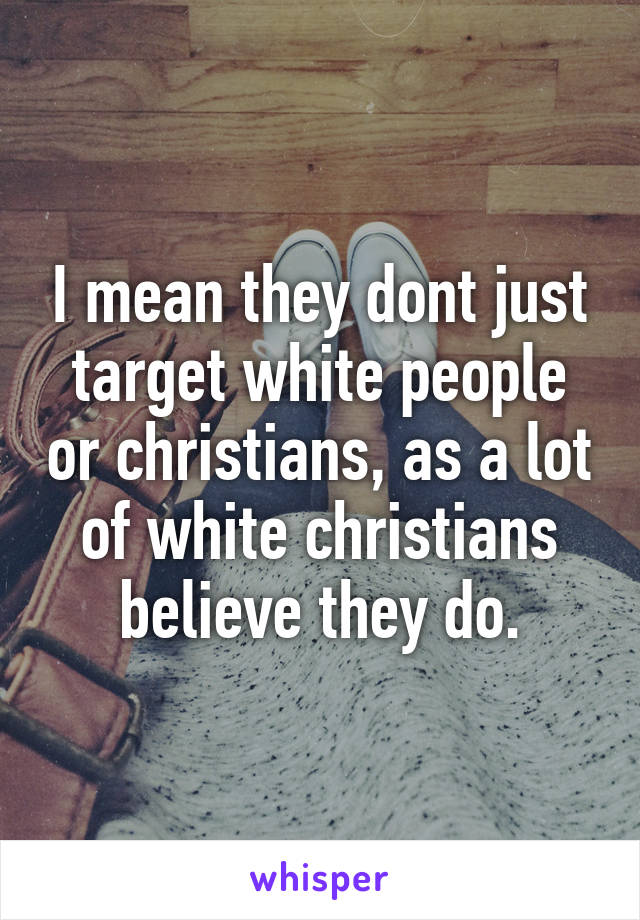 I mean they dont just target white people or christians, as a lot of white christians believe they do.