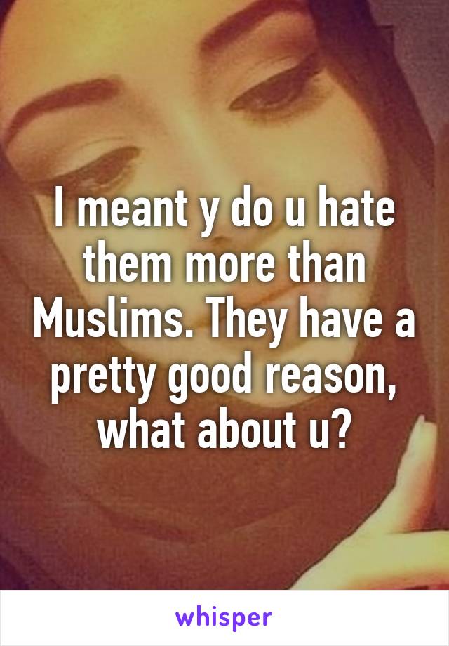 I meant y do u hate them more than Muslims. They have a pretty good reason, what about u?