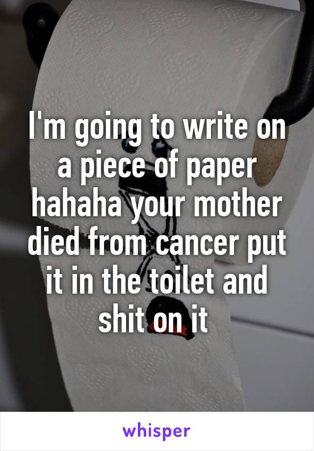 I'm going to write on a piece of paper hahaha your mother died from cancer put it in the toilet and shit on it 