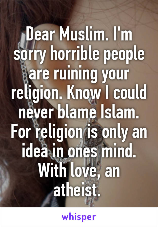 Dear Muslim. I'm sorry horrible people are ruining your religion. Know I could never blame Islam. For religion is only an idea in ones mind.
With love, an atheist. 