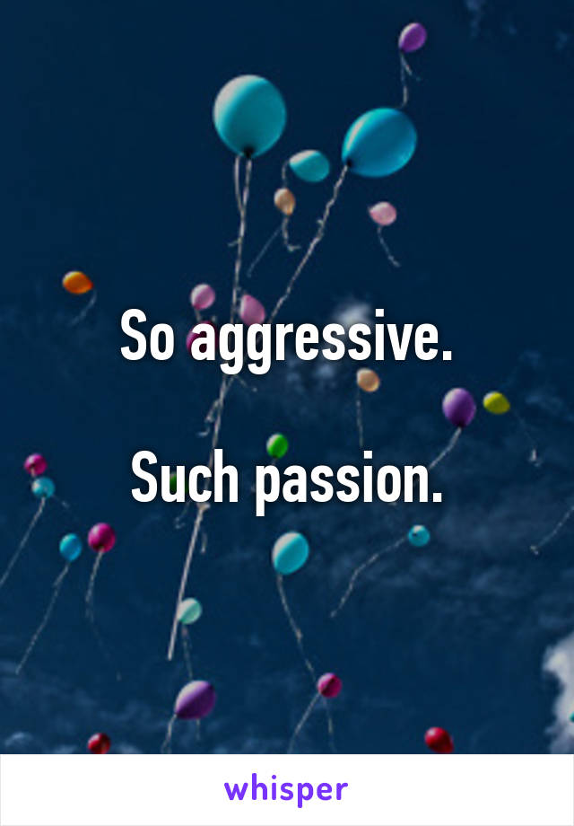 So aggressive.

Such passion.