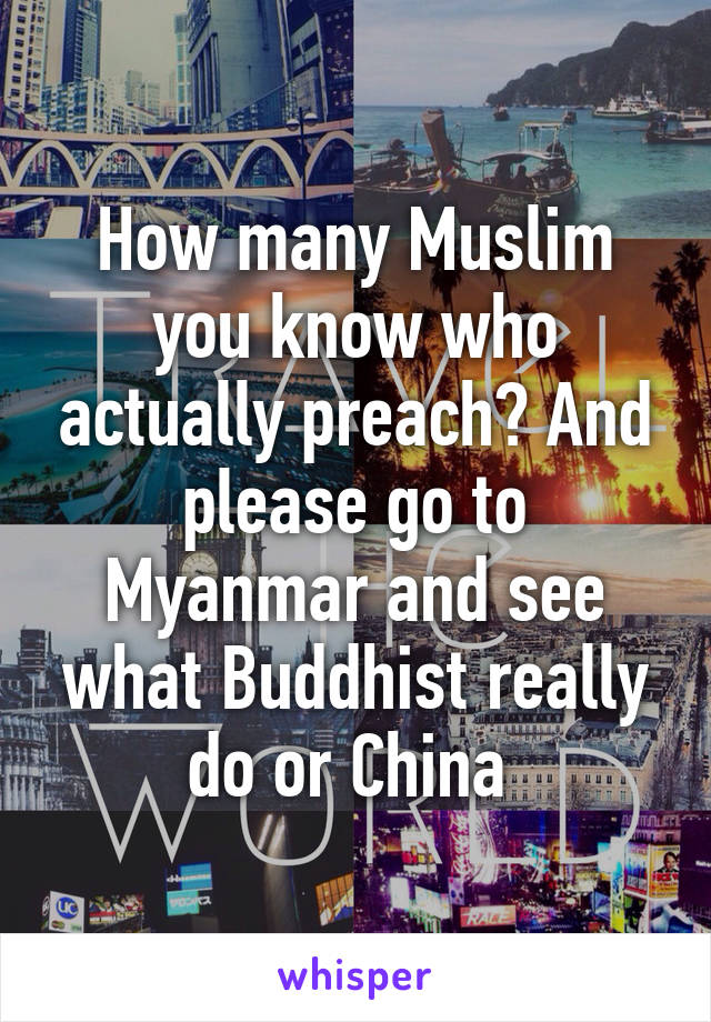 How many Muslim you know who actually preach? And please go to Myanmar and see what Buddhist really do or China 