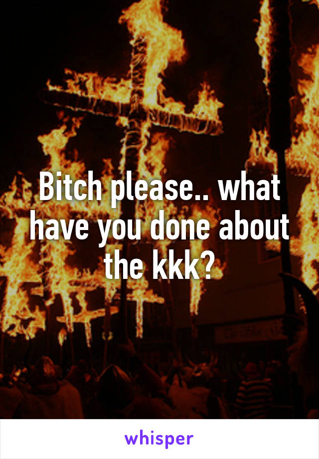 Bitch please.. what have you done about the kkk?