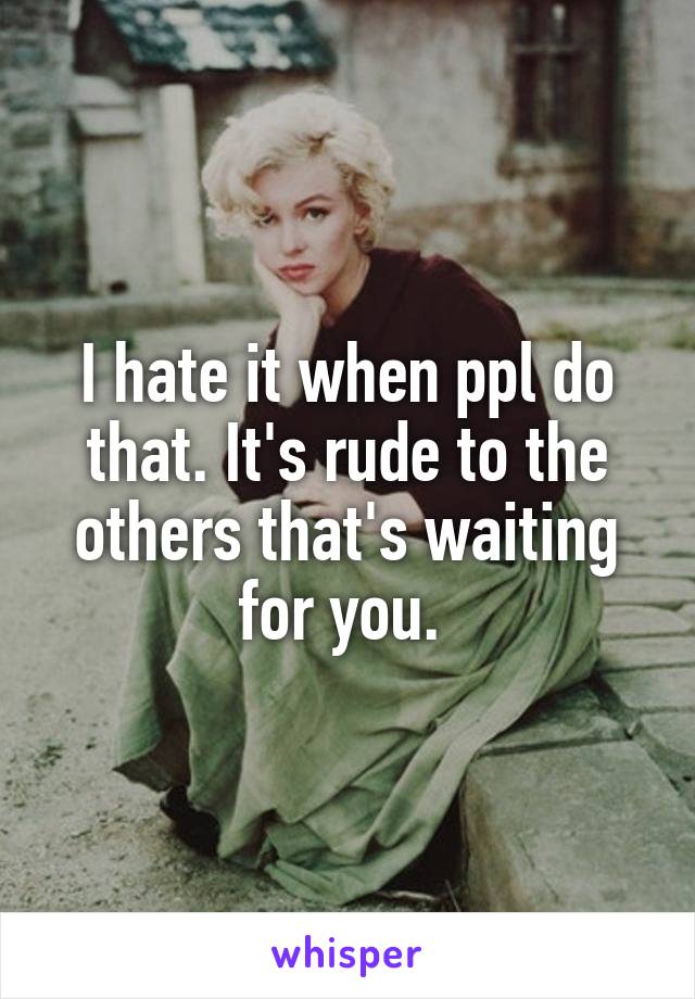 I hate it when ppl do that. It's rude to the others that's waiting for you. 