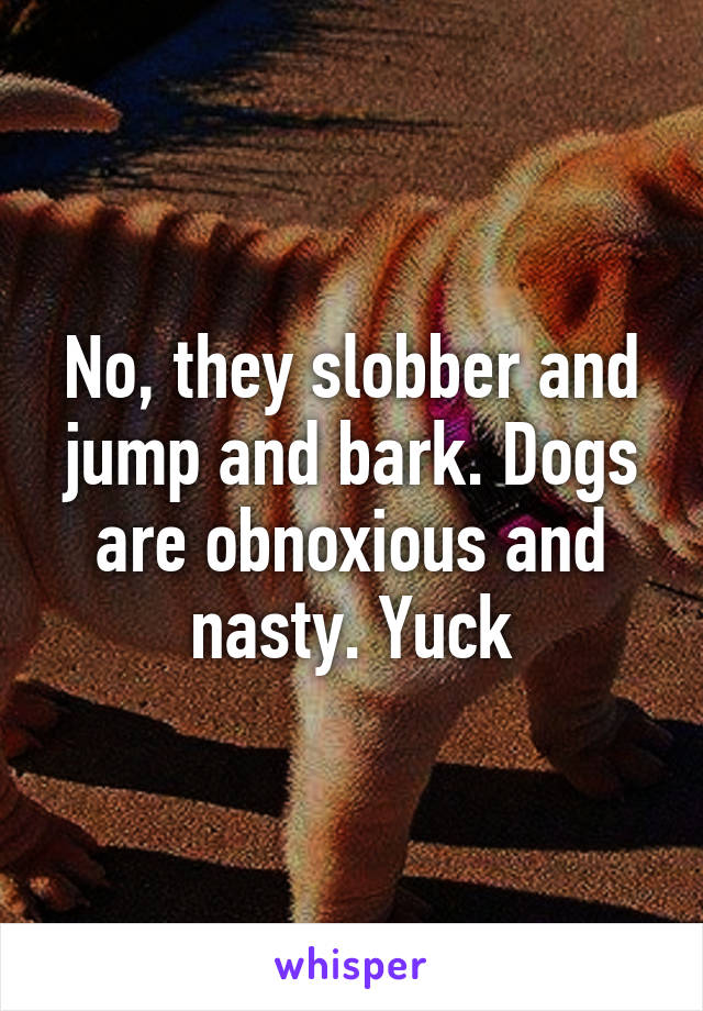 No, they slobber and jump and bark. Dogs are obnoxious and nasty. Yuck