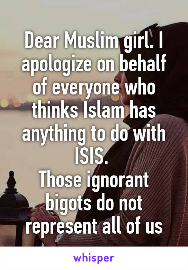 Dear Muslim girl. I apologize on behalf of everyone who thinks Islam has anything to do with ISIS. 
Those ignorant bigots do not represent all of us