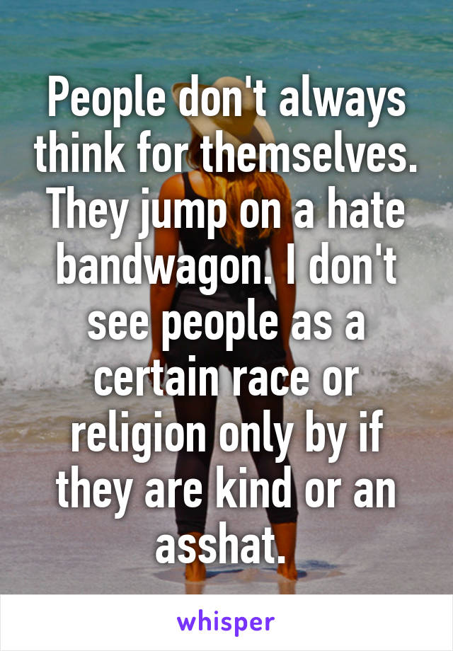 People don't always think for themselves. They jump on a hate bandwagon. I don't see people as a certain race or religion only by if they are kind or an asshat. 