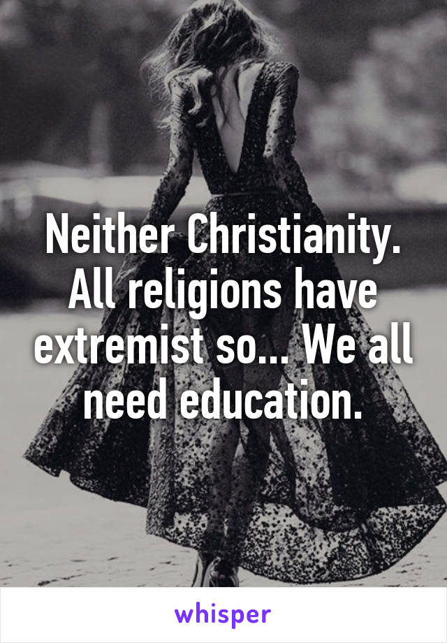 Neither Christianity. All religions have extremist so... We all need education.