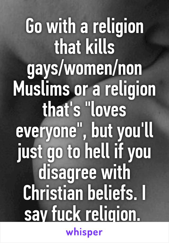 Go with a religion that kills gays/women/non Muslims or a religion that's "loves everyone", but you'll just go to hell if you disagree with Christian beliefs. I say fuck religion. 