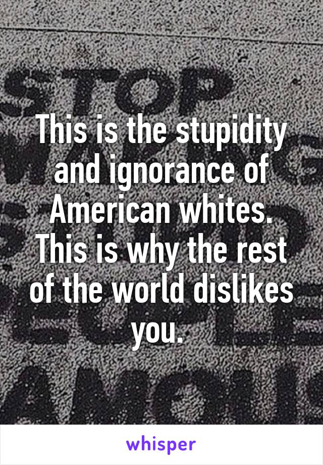 This is the stupidity and ignorance of American whites. This is why the rest of the world dislikes you. 