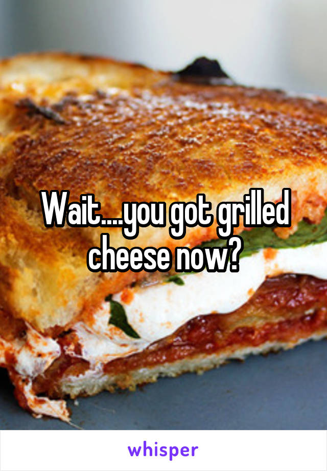 Wait....you got grilled cheese now?