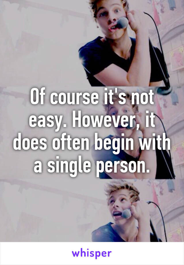 Of course it's not easy. However, it does often begin with a single person.