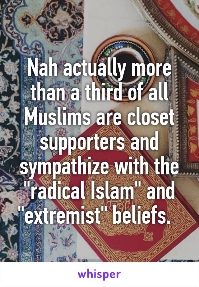 Nah actually more than a third of all Muslims are closet supporters and sympathize with the "radical Islam" and "extremist" beliefs.  