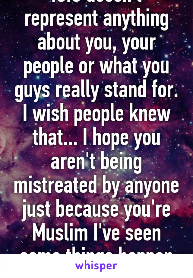 ISIS doesn't represent anything about you, your people or what you guys really stand for. I wish people knew that... I hope you aren't being mistreated by anyone just because you're Muslim I've seen some things happen on the news...