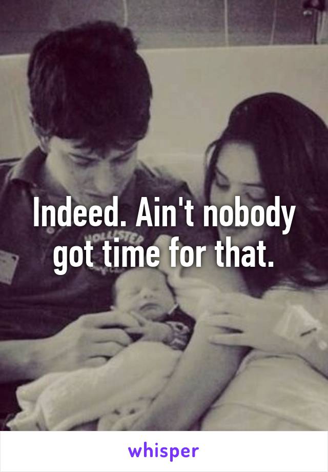 Indeed. Ain't nobody got time for that.