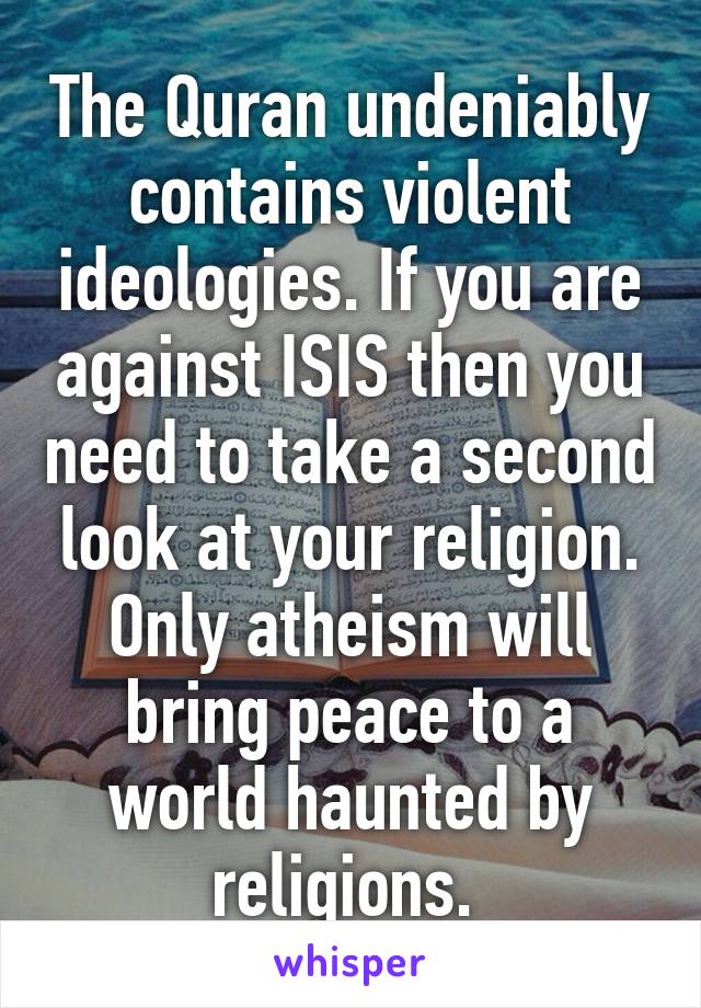 The Quran undeniably contains violent ideologies. If you are against ISIS then you need to take a second look at your religion. Only atheism will bring peace to a world haunted by religions. 